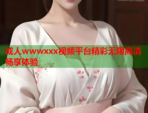 成人wwwxxx视频平台精彩无限高清畅享体验