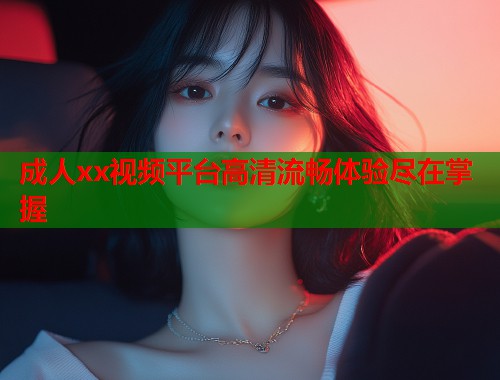 成人xx视频平台高清流畅体验尽在掌握