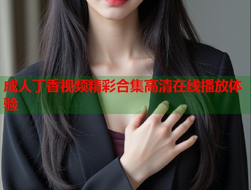 成人丁香视频精彩合集高清在线播放体验