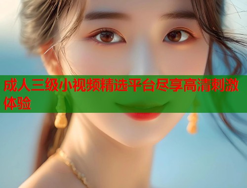 成人三级小视频精选平台尽享高清刺激体验