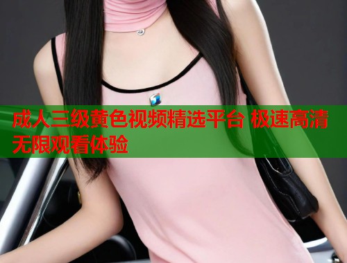 成人三级黄色视频精选平台 极速高清无限观看体验