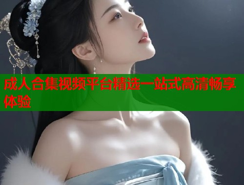 成人合集视频平台精选一站式高清畅享体验