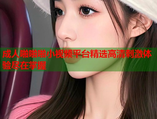 成人啪啪啪小视频平台精选高清刺激体验尽在掌握