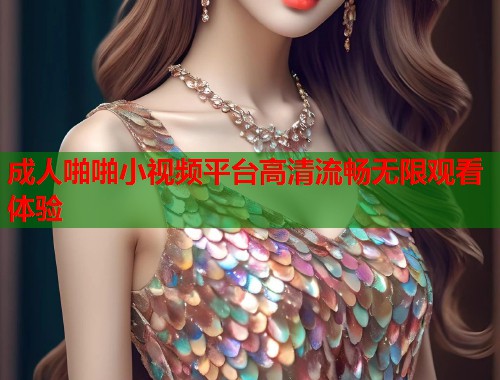 成人啪啪小视频平台高清流畅无限观看体验