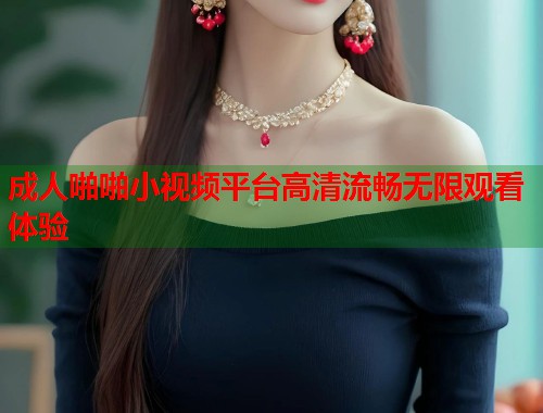 成人啪啪小视频平台高清流畅无限观看体验