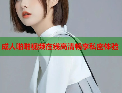 成人啪啪视频在线高清畅享私密体验
