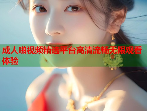 成人啪视频精选平台高清流畅无限观看体验