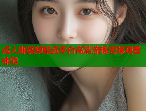 成人啪视频精选平台高清流畅无限观看体验