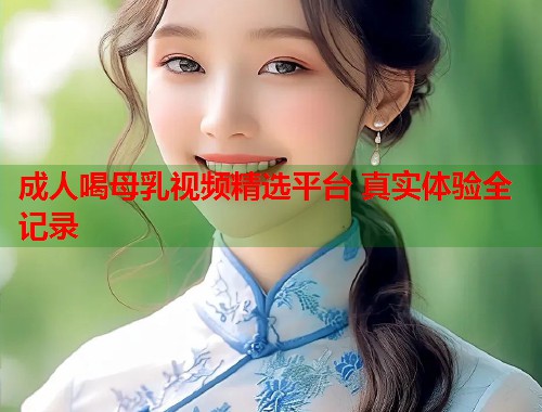 成人喝母乳视频精选平台 真实体验全记录