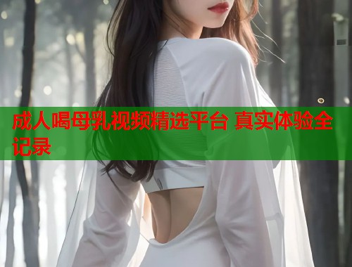 成人喝母乳视频精选平台 真实体验全记录