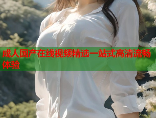 成人国产在线视频精选一站式高清流畅体验