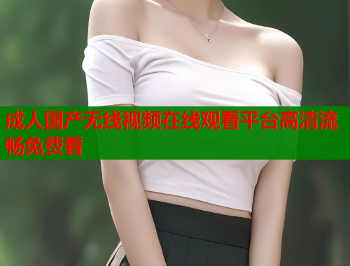 成人国产无线视频在线观看平台高清流畅免费看