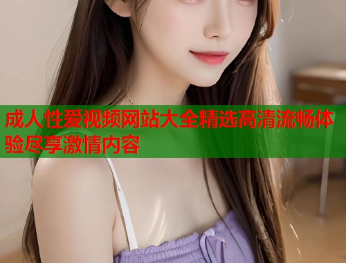 成人性爱视频网站大全精选高清流畅体验尽享激情内容