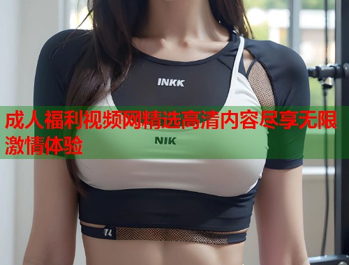 成人福利视频网精选高清内容尽享无限激情体验