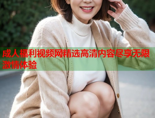 成人福利视频网精选高清内容尽享无限激情体验