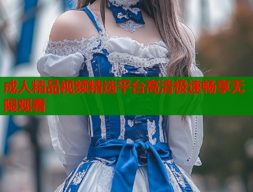 成人精品视频精选平台高清极速畅享无限观看