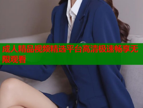 成人精品视频精选平台高清极速畅享无限观看