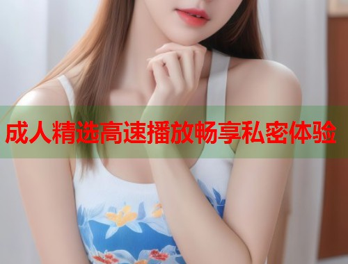 成人精选高速播放畅享私密体验