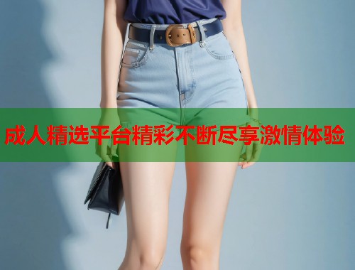成人精选平台精彩不断尽享激情体验