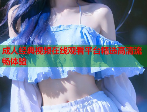 成人经典视频在线观看平台精选高清流畅体验