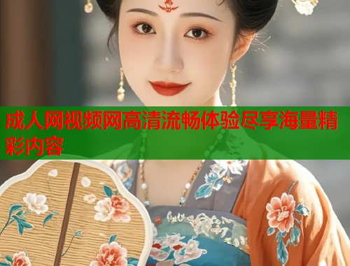 成人网视频网高清流畅体验尽享海量精彩内容
