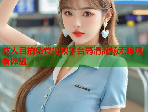 成人自拍免费视频平台高清流畅无限观看体验