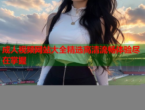 成人视频网站大全精选高清流畅体验尽在掌握