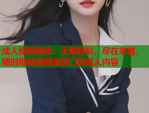 成人视频网络：无限精彩，尽在掌握，随时随地观看最热门的成人内容