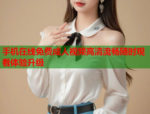 手机在线免费成人视频高清流畅随时观看体验升级
