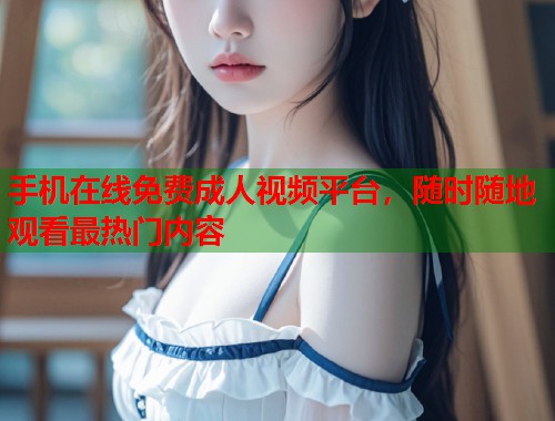 手机在线免费成人视频平台，随时随地观看最热门内容