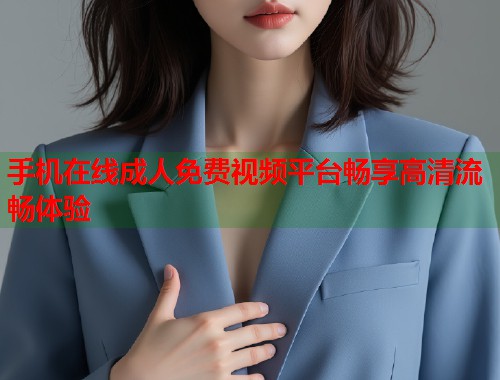 手机在线成人免费视频平台畅享高清流畅体验