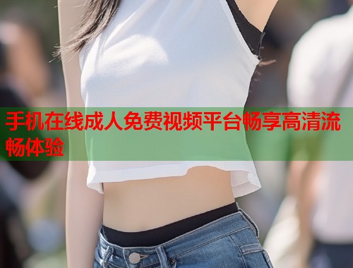 手机在线成人免费视频平台畅享高清流畅体验