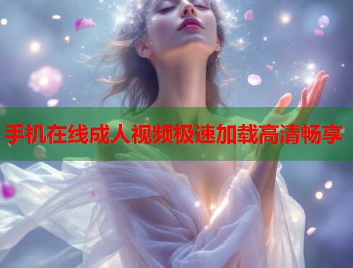 手机在线成人视频极速加载高清畅享