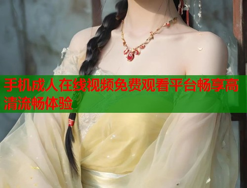 手机成人在线视频免费观看平台畅享高清流畅体验