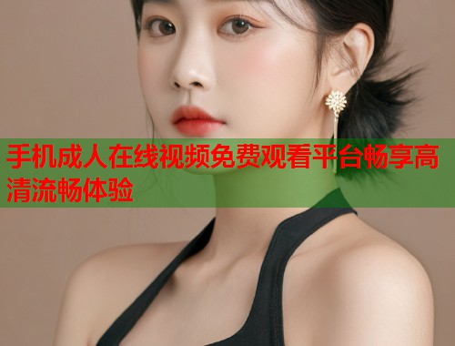手机成人在线视频免费观看平台畅享高清流畅体验