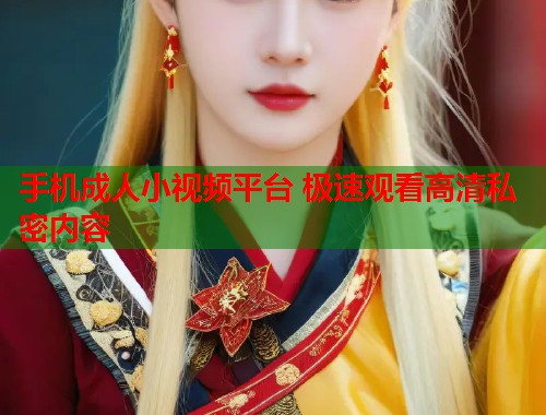 手机成人小视频平台 极速观看高清私密内容