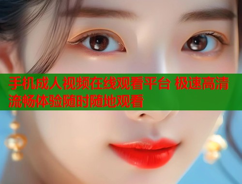 手机成人视频在线观看平台 极速高清流畅体验随时随地观看