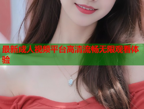 最新成人视频平台高清流畅无限观看体验
