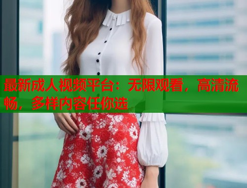 最新成人视频平台：无限观看，高清流畅，多样内容任你选