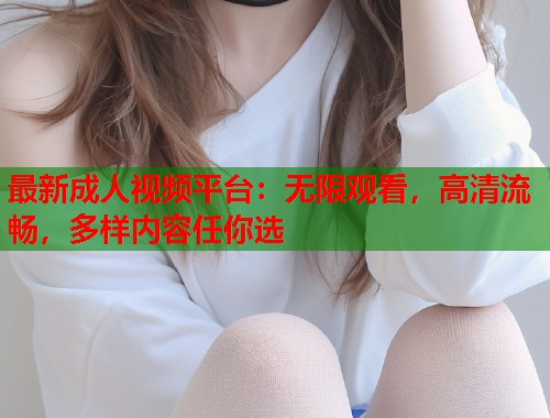 最新成人视频平台：无限观看，高清流畅，多样内容任你选