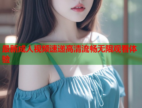 最新成人视频速递高清流畅无限观看体验