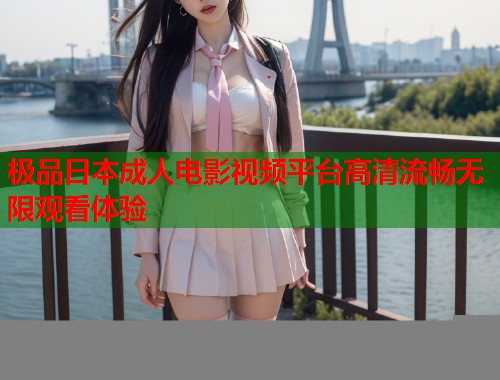 极品日本成人电影视频平台高清流畅无限观看体验