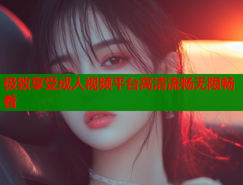 极致享受成人视频平台高清流畅无限畅看