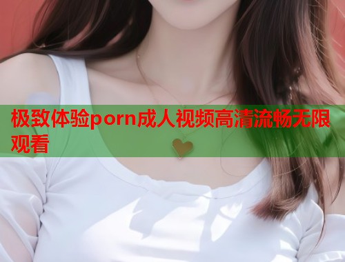 极致体验porn成人视频高清流畅无限观看