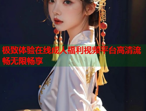 极致体验在线成人福利视频平台高清流畅无限畅享