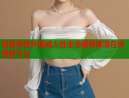 极致体验外国成人性生活视频高清在线播放平台