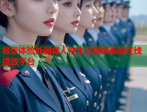 极致体验外国成人性生活视频高清在线播放平台