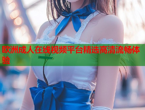 欧洲成人在线视频平台精选高清流畅体验