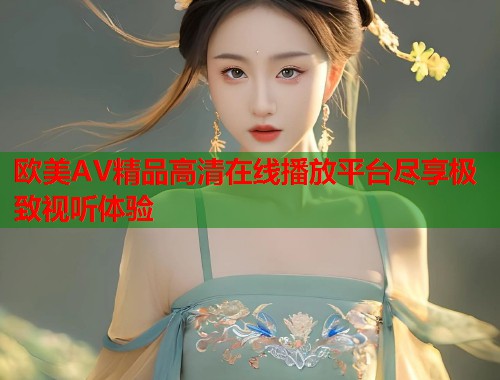 欧美AV精品高清在线播放平台尽享极致视听体验