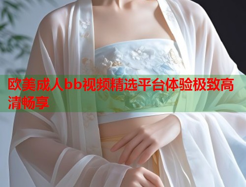 欧美成人bb视频精选平台体验极致高清畅享